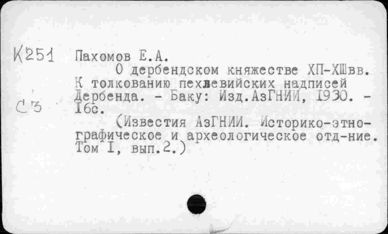 ﻿Пахомов Е.А.
О дербендском княжестве ХП-ХШвв.
К толкованию пехлевийских надписей Дербенда. - Баку: Изд.АзГНИИ, 1930. -16с.
(Известия АзГНИИ. Историко-этнографическое и археологическое отд-ние. Том I, вып.2.)
